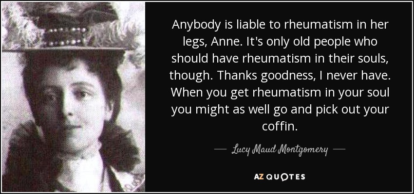 Anybody is liable to rheumatism in her legs, Anne. It's only old people who should have rheumatism in their souls, though. Thanks goodness, I never have. When you get rheumatism in your soul you might as well go and pick out your coffin. - Lucy Maud Montgomery