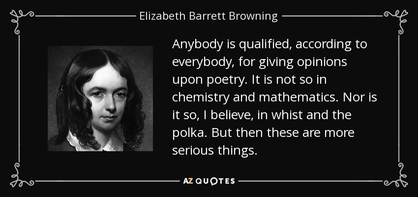 Anybody is qualified, according to everybody, for giving opinions upon poetry. It is not so in chemistry and mathematics. Nor is it so, I believe, in whist and the polka. But then these are more serious things. - Elizabeth Barrett Browning