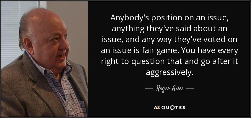 Anybody's position on an issue, anything they've said about an issue, and any way they've voted on an issue is fair game. You have every right to question that and go after it aggressively. - Roger Ailes