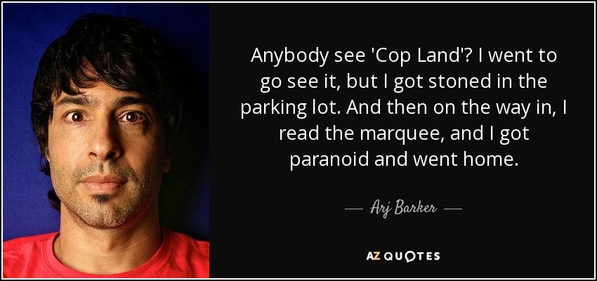 Anybody see 'Cop Land'? I went to go see it, but I got stoned in the parking lot. And then on the way in, I read the marquee, and I got paranoid and went home. - Arj Barker