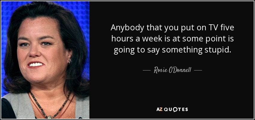 Anybody that you put on TV five hours a week is at some point is going to say something stupid. - Rosie O'Donnell
