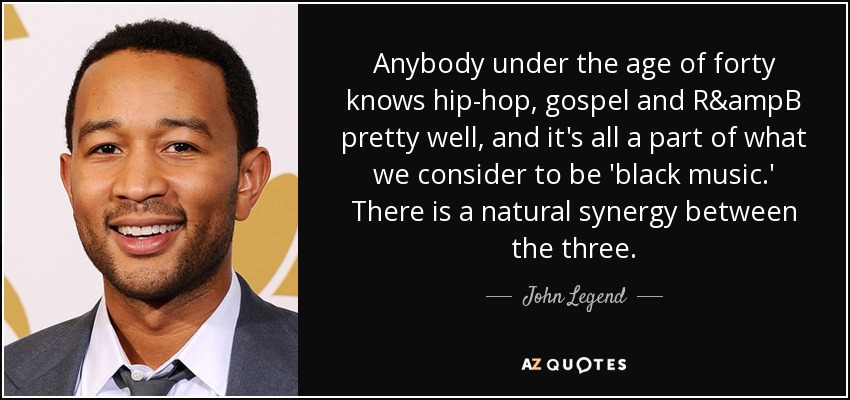 Anybody under the age of forty knows hip-hop, gospel and R&ampB pretty well, and it's all a part of what we consider to be 'black music.' There is a natural synergy between the three. - John Legend