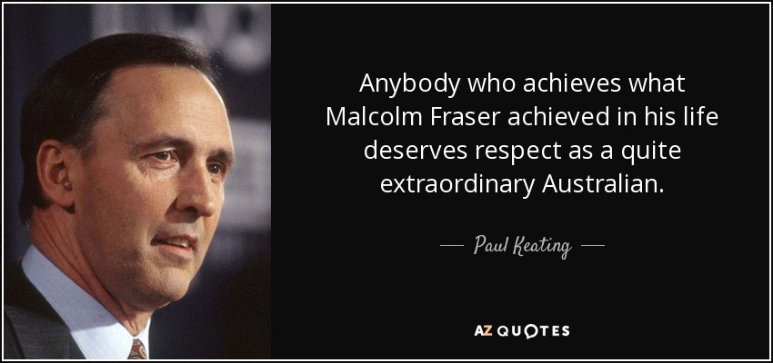 Anybody who achieves what Malcolm Fraser achieved in his life deserves respect as a quite extraordinary Australian. - Paul Keating