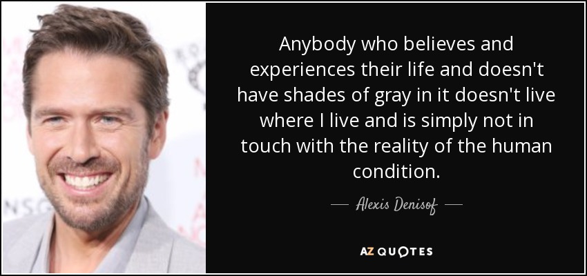 Anybody who believes and experiences their life and doesn't have shades of gray in it doesn't live where I live and is simply not in touch with the reality of the human condition. - Alexis Denisof