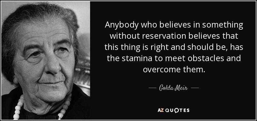 Anybody who believes in something without reservation believes that this thing is right and should be, has the stamina to meet obstacles and overcome them. - Golda Meir