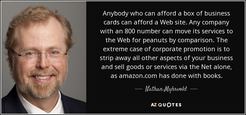 Anybody who can afford a box of business cards can afford a Web site. Any company with an 800 number can move its services to the Web for peanuts by comparison. The extreme case of corporate promotion is to strip away all other aspects of your business and sell goods or services via the Net alone, as amazon.com has done with books. - Nathan Myhrvold