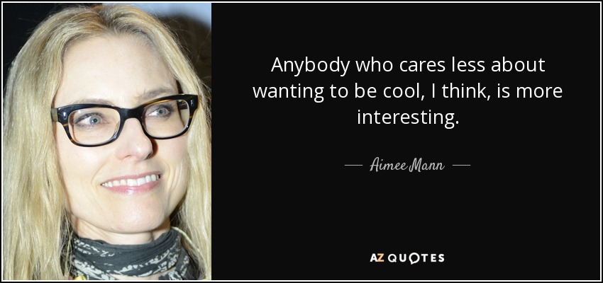 Anybody who cares less about wanting to be cool, I think, is more interesting. - Aimee Mann