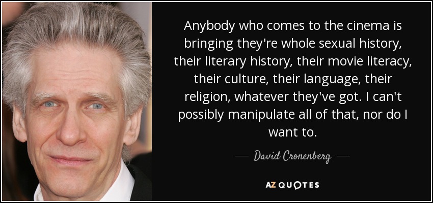 Anybody who comes to the cinema is bringing they're whole sexual history, their literary history, their movie literacy, their culture, their language, their religion, whatever they've got. I can't possibly manipulate all of that, nor do I want to. - David Cronenberg