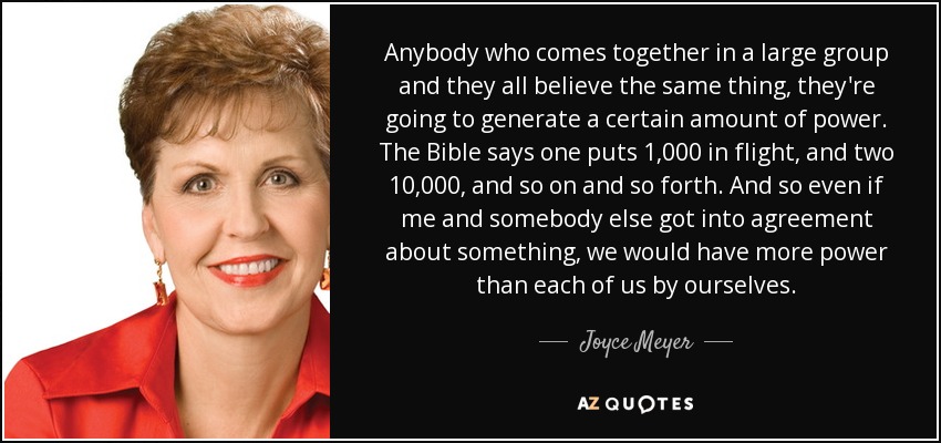 Anybody who comes together in a large group and they all believe the same thing, they're going to generate a certain amount of power. The Bible says one puts 1,000 in flight, and two 10,000, and so on and so forth. And so even if me and somebody else got into agreement about something, we would have more power than each of us by ourselves. - Joyce Meyer