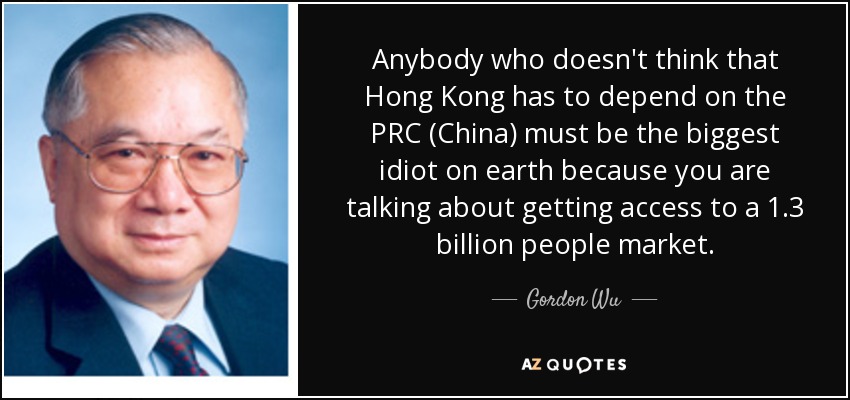 Anybody who doesn't think that Hong Kong has to depend on the PRC (China) must be the biggest idiot on earth because you are talking about getting access to a 1.3 billion people market. - Gordon Wu