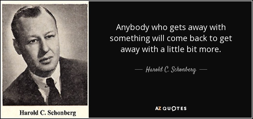 Anybody who gets away with something will come back to get away with a little bit more. - Harold C. Schonberg