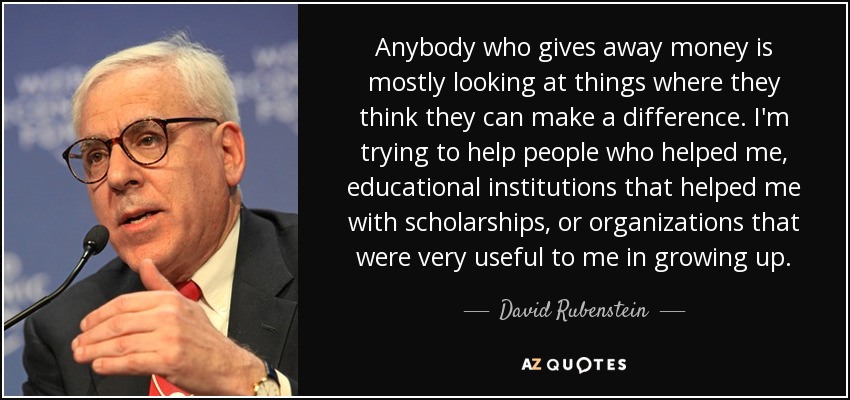 Anybody who gives away money is mostly looking at things where they think they can make a difference. I'm trying to help people who helped me, educational institutions that helped me with scholarships, or organizations that were very useful to me in growing up. - David Rubenstein