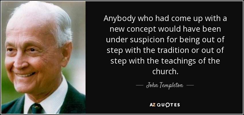 Anybody who had come up with a new concept would have been under suspicion for being out of step with the tradition or out of step with the teachings of the church. - John Templeton