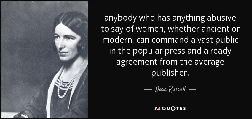 anybody who has anything abusive to say of women, whether ancient or modern, can command a vast public in the popular press and a ready agreement from the average publisher. - Dora Russell