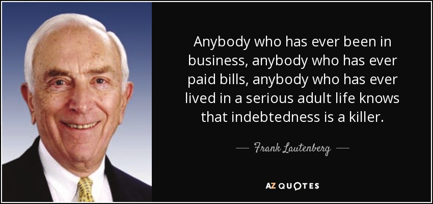 Anybody who has ever been in business, anybody who has ever paid bills, anybody who has ever lived in a serious adult life knows that indebtedness is a killer. - Frank Lautenberg