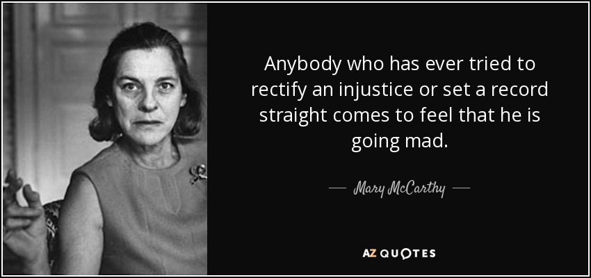 Anybody who has ever tried to rectify an injustice or set a record straight comes to feel that he is going mad. - Mary McCarthy