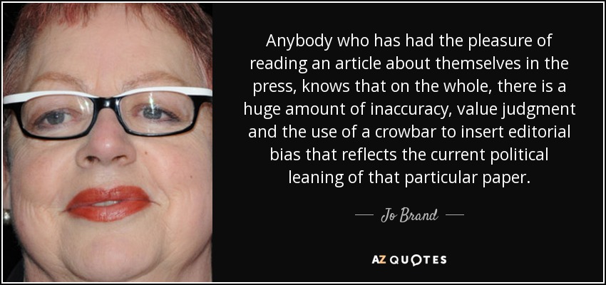 Anybody who has had the pleasure of reading an article about themselves in the press, knows that on the whole, there is a huge amount of inaccuracy, value judgment and the use of a crowbar to insert editorial bias that reflects the current political leaning of that particular paper. - Jo Brand