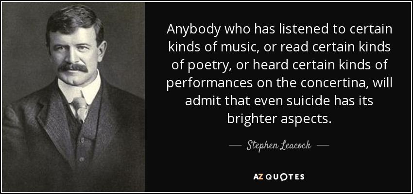 Anybody who has listened to certain kinds of music, or read certain kinds of poetry, or heard certain kinds of performances on the concertina, will admit that even suicide has its brighter aspects. - Stephen Leacock