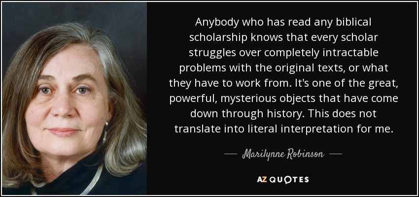 Anybody who has read any biblical scholarship knows that every scholar struggles over completely intractable problems with the original texts, or what they have to work from. It's one of the great, powerful, mysterious objects that have come down through history. This does not translate into literal interpretation for me. - Marilynne Robinson