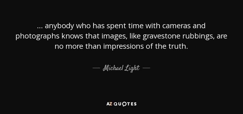 ... anybody who has spent time with cameras and photographs knows that images, like gravestone rubbings, are no more than impressions of the truth. - Michael Light