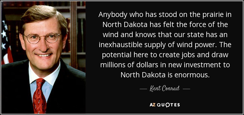 Anybody who has stood on the prairie in North Dakota has felt the force of the wind and knows that our state has an inexhaustible supply of wind power. The potential here to create jobs and draw millions of dollars in new investment to North Dakota is enormous. - Kent Conrad