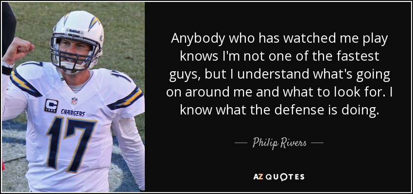 Anybody who has watched me play knows I'm not one of the fastest guys, but I understand what's going on around me and what to look for. I know what the defense is doing. - Philip Rivers