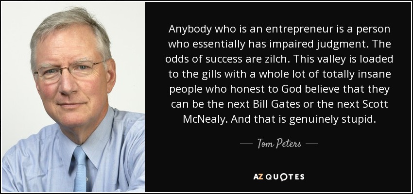 Anybody who is an entrepreneur is a person who essentially has impaired judgment. The odds of success are zilch. This valley is loaded to the gills with a whole lot of totally insane people who honest to God believe that they can be the next Bill Gates or the next Scott McNealy. And that is genuinely stupid. - Tom Peters