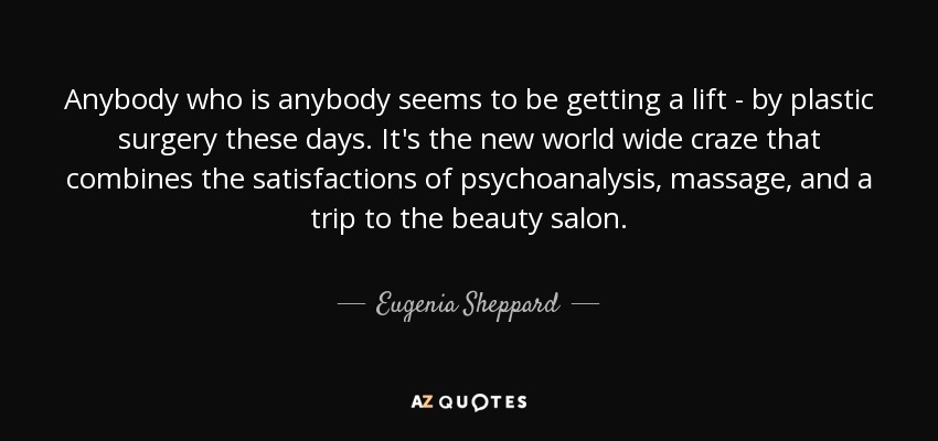 Anybody who is anybody seems to be getting a lift - by plastic surgery these days. It's the new world wide craze that combines the satisfactions of psychoanalysis, massage, and a trip to the beauty salon. - Eugenia Sheppard