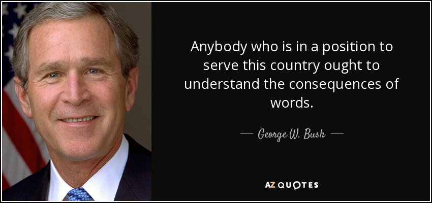 Anybody who is in a position to serve this country ought to understand the consequences of words. - George W. Bush
