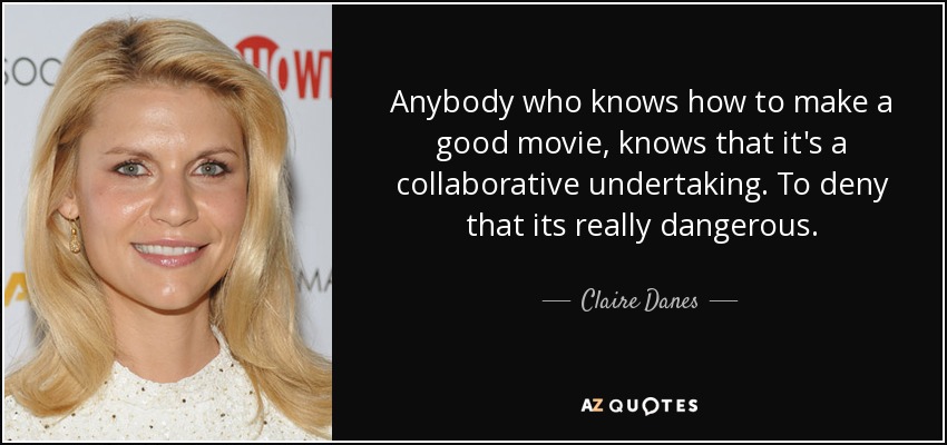 Anybody who knows how to make a good movie, knows that it's a collaborative undertaking. To deny that its really dangerous. - Claire Danes