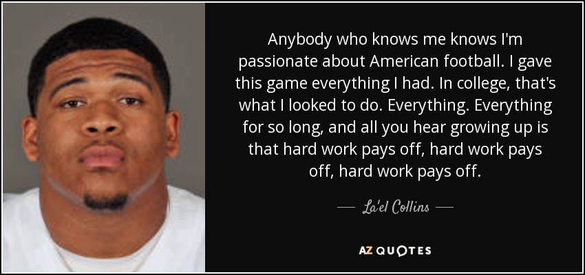 Anybody who knows me knows I'm passionate about American football. I gave this game everything I had. In college, that's what I looked to do. Everything. Everything for so long, and all you hear growing up is that hard work pays off, hard work pays off, hard work pays off. - La'el Collins