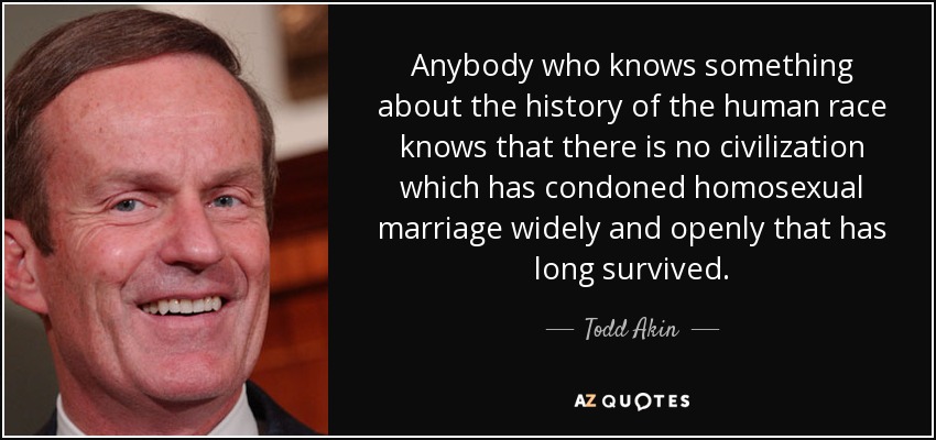 Anybody who knows something about the history of the human race knows that there is no civilization which has condoned homosexual marriage widely and openly that has long survived. - Todd Akin