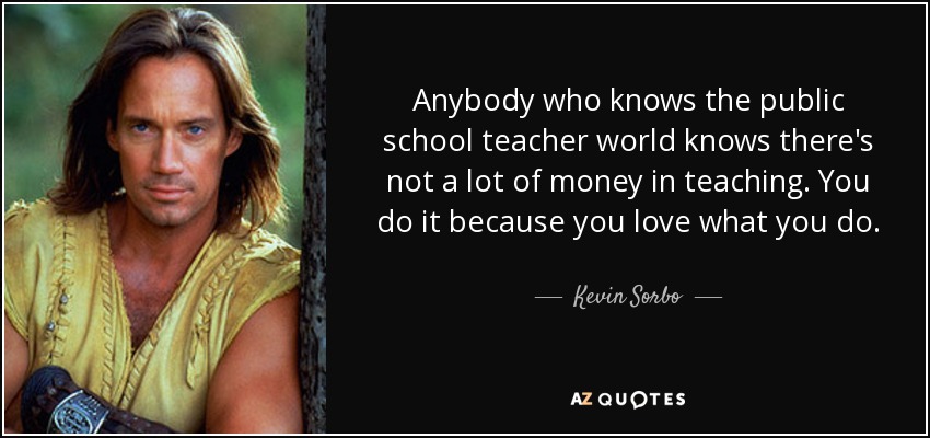 Anybody who knows the public school teacher world knows there's not a lot of money in teaching. You do it because you love what you do. - Kevin Sorbo