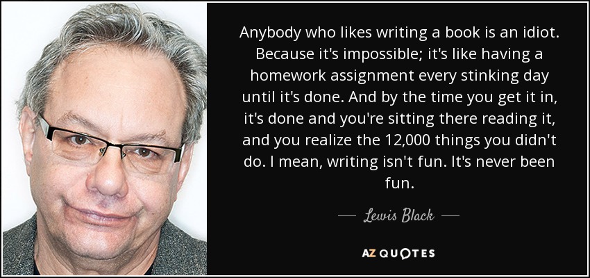 Anybody who likes writing a book is an idiot. Because it's impossible; it's like having a homework assignment every stinking day until it's done. And by the time you get it in, it's done and you're sitting there reading it, and you realize the 12,000 things you didn't do. I mean, writing isn't fun. It's never been fun. - Lewis Black