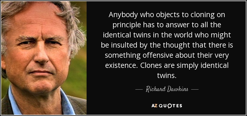 Anybody who objects to cloning on principle has to answer to all the identical twins in the world who might be insulted by the thought that there is something offensive about their very existence. Clones are simply identical twins. - Richard Dawkins