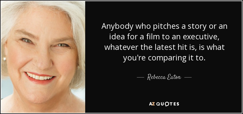 Anybody who pitches a story or an idea for a film to an executive, whatever the latest hit is, is what you're comparing it to. - Rebecca Eaton