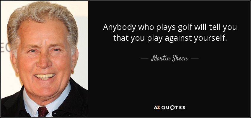 Anybody who plays golf will tell you that you play against yourself. - Martin Sheen