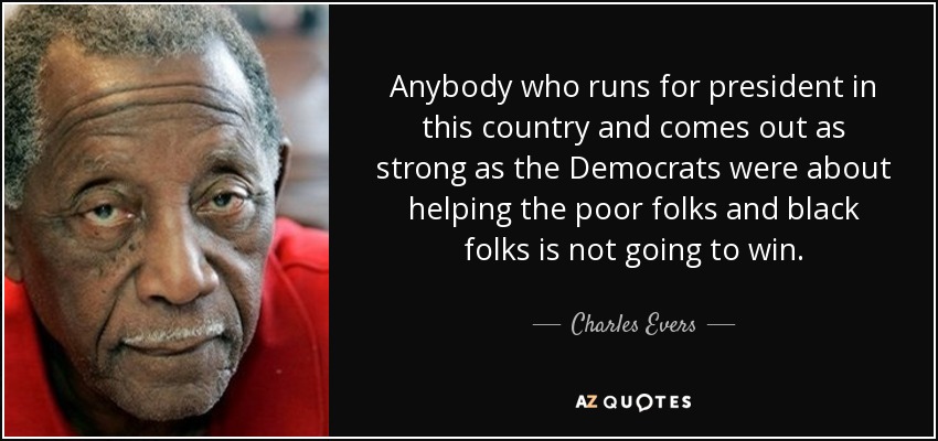 Anybody who runs for president in this country and comes out as strong as the Democrats were about helping the poor folks and black folks is not going to win. - Charles Evers