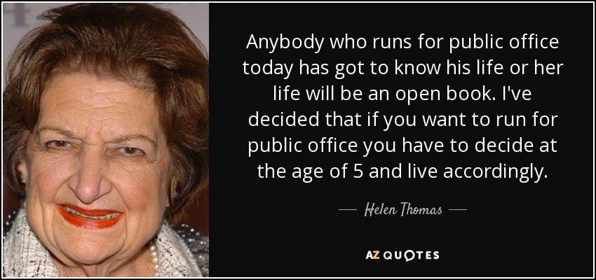 Anybody who runs for public office today has got to know his life or her life will be an open book. I've decided that if you want to run for public office you have to decide at the age of 5 and live accordingly. - Helen Thomas