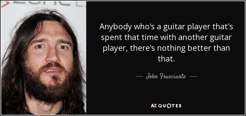 Anybody who's a guitar player that's spent that time with another guitar player, there's nothing better than that. - John Frusciante