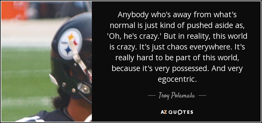 Anybody who's away from what's normal is just kind of pushed aside as, 'Oh, he's crazy.' But in reality, this world is crazy. It's just chaos everywhere. It's really hard to be part of this world, because it's very possessed. And very egocentric. - Troy Polamalu