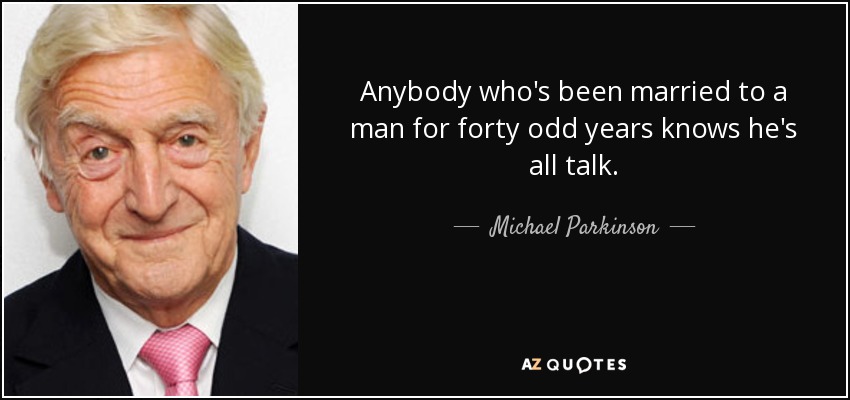 Anybody who's been married to a man for forty odd years knows he's all talk. - Michael Parkinson