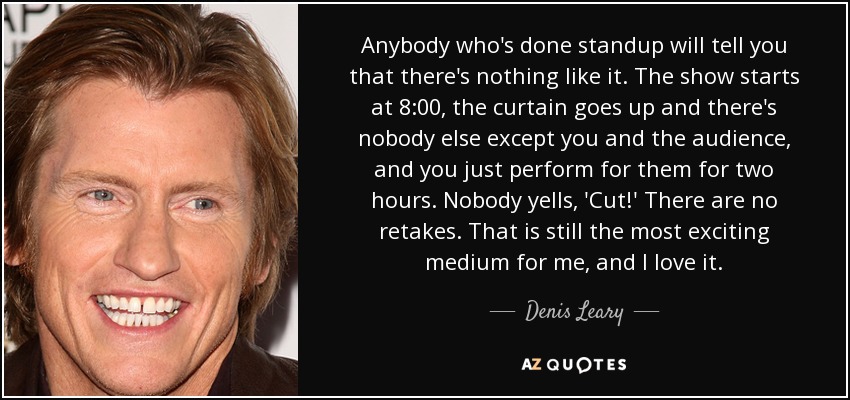 Anybody who's done standup will tell you that there's nothing like it. The show starts at 8:00, the curtain goes up and there's nobody else except you and the audience, and you just perform for them for two hours. Nobody yells, 'Cut!' There are no retakes. That is still the most exciting medium for me, and I love it. - Denis Leary