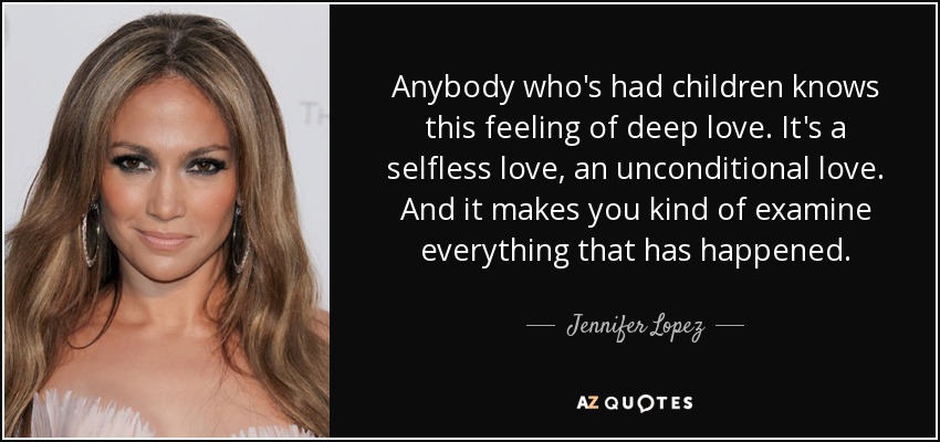 Anybody who's had children knows this feeling of deep love. It's a selfless love, an unconditional love. And it makes you kind of examine everything that has happened. - Jennifer Lopez