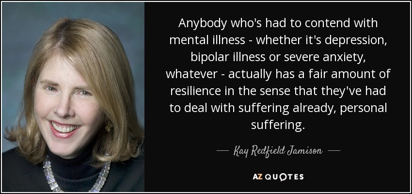 Anybody who's had to contend with mental illness - whether it's depression, bipolar illness or severe anxiety, whatever - actually has a fair amount of resilience in the sense that they've had to deal with suffering already, personal suffering. - Kay Redfield Jamison