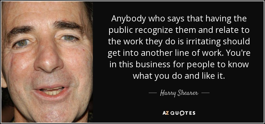 Anybody who says that having the public recognize them and relate to the work they do is irritating should get into another line of work. You're in this business for people to know what you do and like it. - Harry Shearer