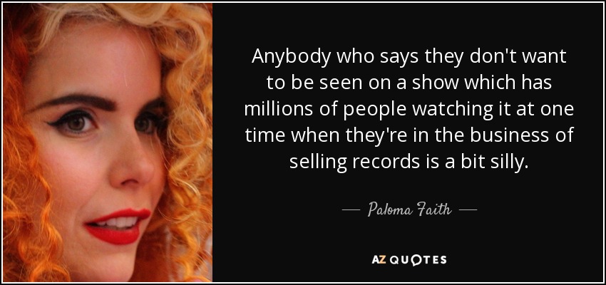 Anybody who says they don't want to be seen on a show which has millions of people watching it at one time when they're in the business of selling records is a bit silly. - Paloma Faith