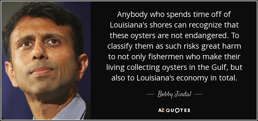 Anybody who spends time off of Louisiana's shores can recognize that these oysters are not endangered. To classify them as such risks great harm to not only fishermen who make their living collecting oysters in the Gulf, but also to Louisiana's economy in total. - Bobby Jindal