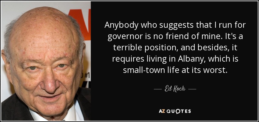 Anybody who suggests that I run for governor is no friend of mine. It's a terrible position, and besides, it requires living in Albany, which is small-town life at its worst. - Ed Koch