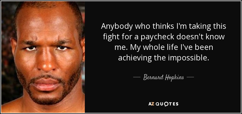 Anybody who thinks I'm taking this fight for a paycheck doesn't know me. My whole life I've been achieving the impossible. - Bernard Hopkins